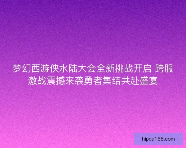 梦幻西游侠水陆大会全新挑战开启 跨服激战震撼来袭勇者集结共赴盛宴