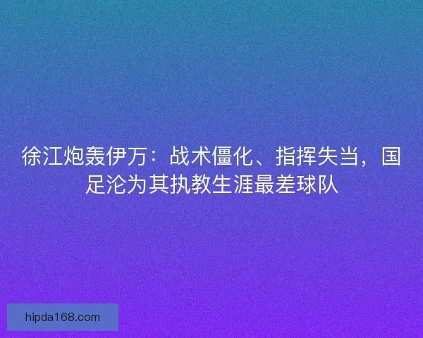 徐江炮轰伊万：战术僵化、指挥失当，国足沦为其执教生涯最差球队