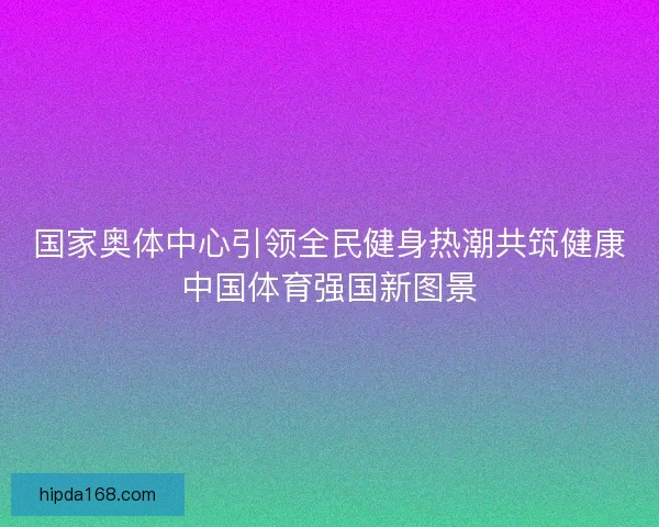 国家奥体中心引领全民健身热潮共筑健康中国体育强国新图景