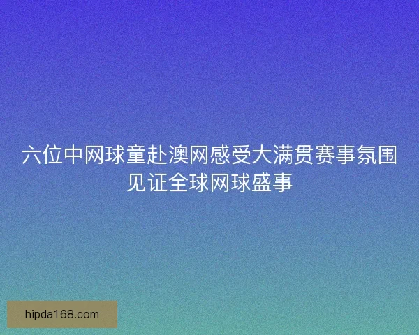 六位中网球童赴澳网感受大满贯赛事氛围见证全球网球盛事