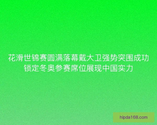 花滑世锦赛圆满落幕戴大卫强势突围成功锁定冬奥参赛席位展现中国实力