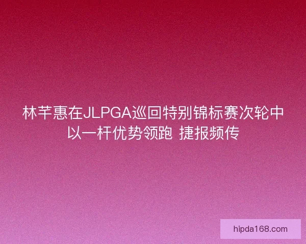 林芊惠在JLPGA巡回特别锦标赛次轮中以一杆优势领跑 捷报频传